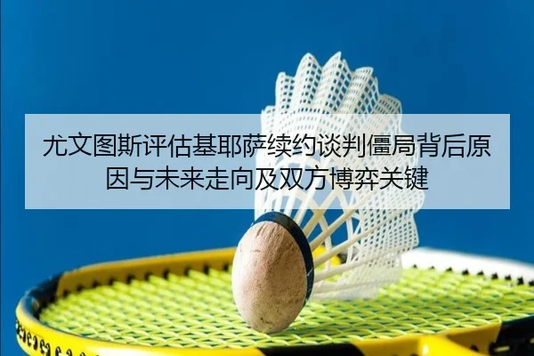 尤文图斯评估基耶萨续约谈判僵局背后原因与未来走向及双方博弈关键