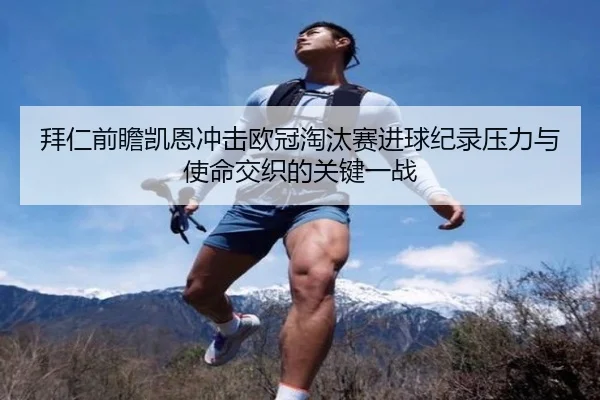 拜仁前瞻凯恩冲击欧冠淘汰赛进球纪录压力与使命交织的关键一战