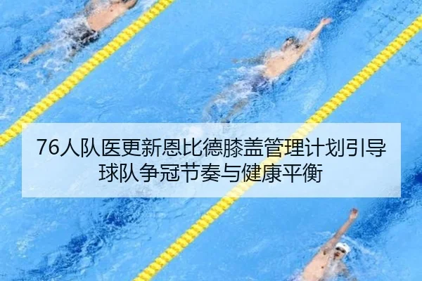 76人队医更新恩比德膝盖管理计划引导球队争冠节奏与健康平衡