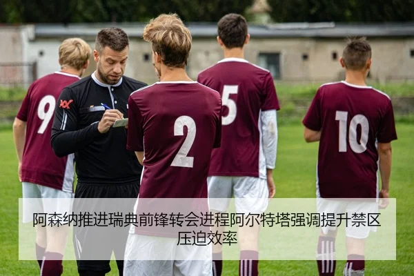 阿森纳推进瑞典前锋转会进程阿尔特塔强调提升禁区压迫效率