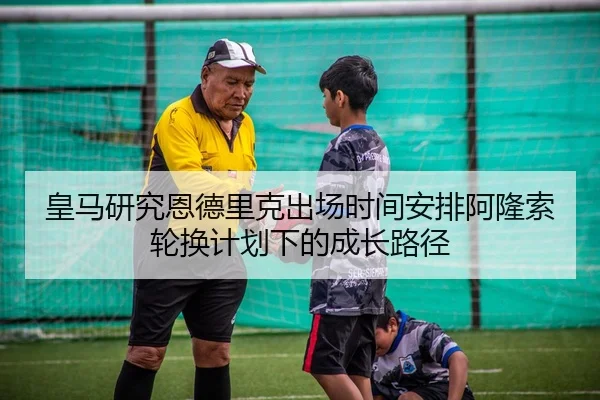 皇马研究恩德里克出场时间安排阿隆索轮换计划下的成长路径